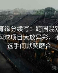 安博体育缘分续写：跨国混双组合在奥运会网球项目大放异彩，不同国籍选手间默契磨合