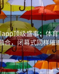 安博体育app顶级盛事：体育与艺术的完美融合，闭幕式同样璀璨夺目