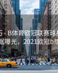 观赛技巧 - B体育欧冠联赛球星对比数据曝光，2021欧冠b组