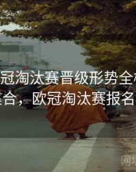 B体育欧冠淘汰赛晋级形势全梳理｜内容集合，欧冠淘汰赛报名规则