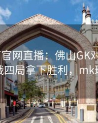 mk体育官网直播：佛山GK对阵XYG，鏖战四局拿下胜利，mk球队