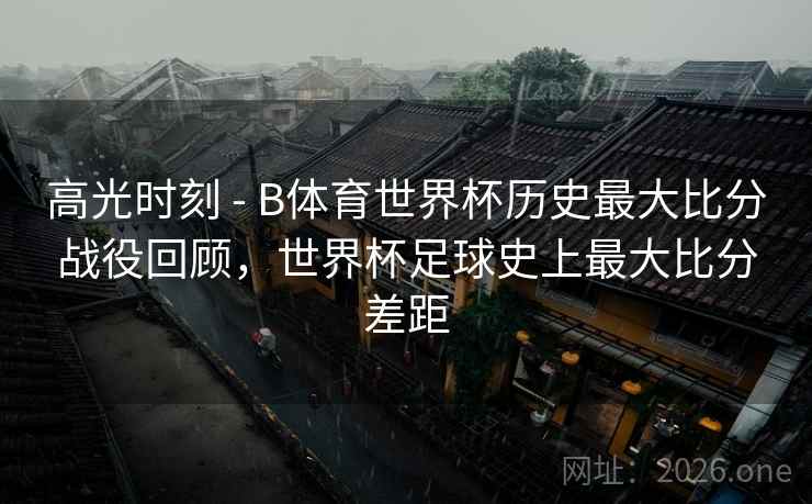 高光时刻 - B体育世界杯历史最大比分战役回顾，世界杯足球史上最大比分差距