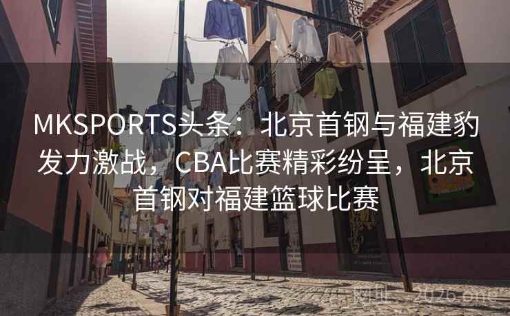 MKSPORTS头条：北京首钢与福建豹发力激战，CBA比赛精彩纷呈，北京首钢对福建篮球比赛