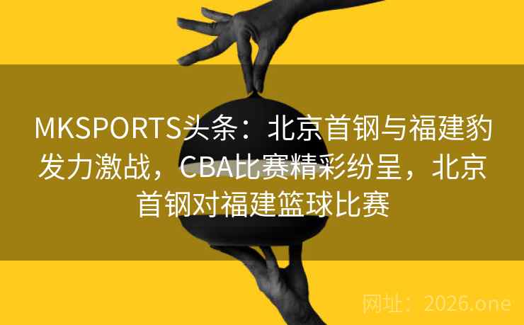 MKSPORTS头条：北京首钢与福建豹发力激战，CBA比赛精彩纷呈，北京首钢对福建篮球比赛