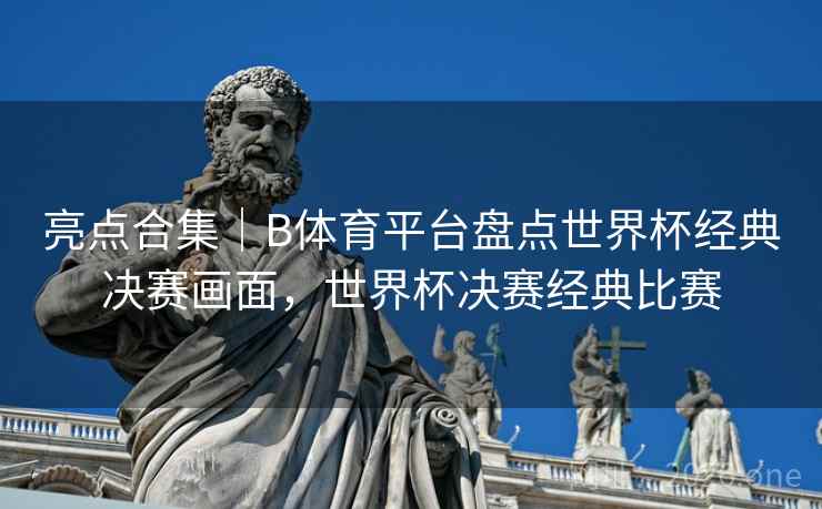 亮点合集｜B体育平台盘点世界杯经典决赛画面，世界杯决赛经典比赛