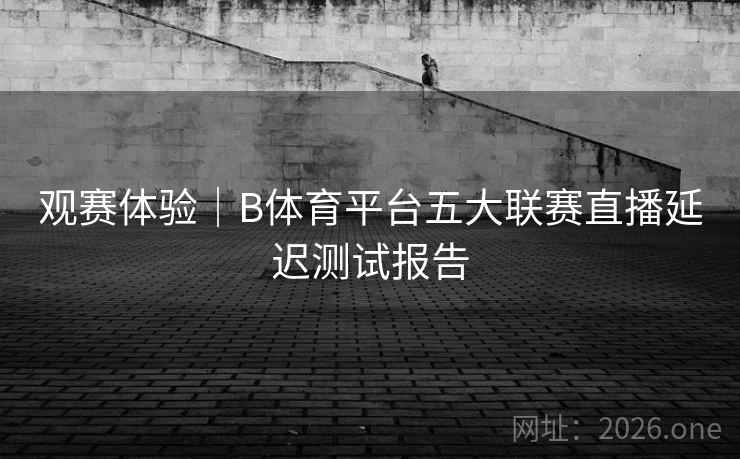 观赛体验｜B体育平台五大联赛直播延迟测试报告