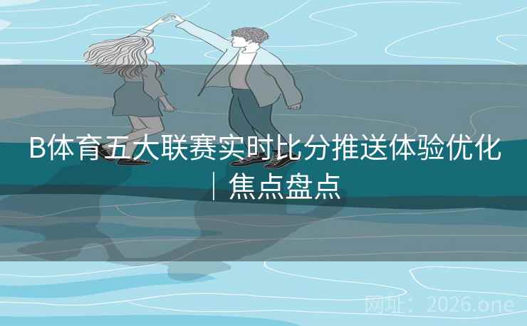 B体育五大联赛实时比分推送体验优化｜焦点盘点