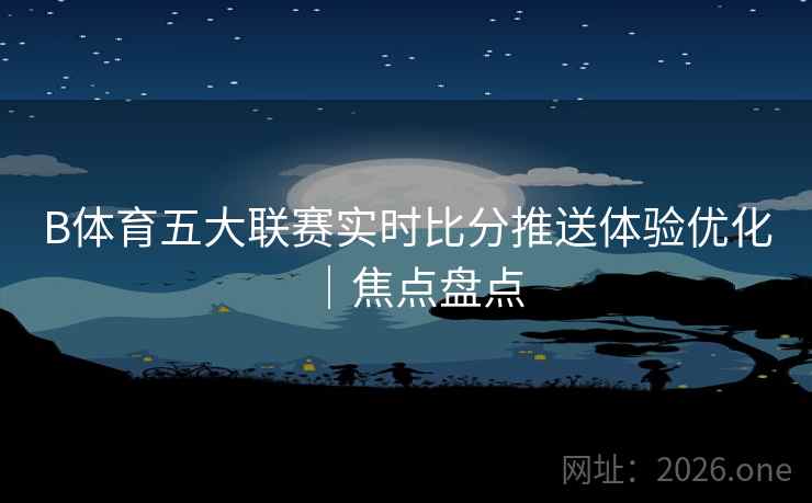 B体育五大联赛实时比分推送体验优化｜焦点盘点