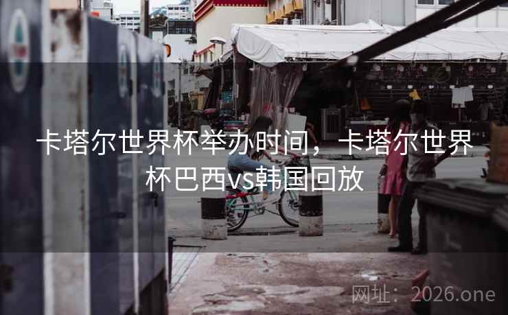 卡塔尔世界杯举办时间，卡塔尔世界杯巴西vs韩国回放