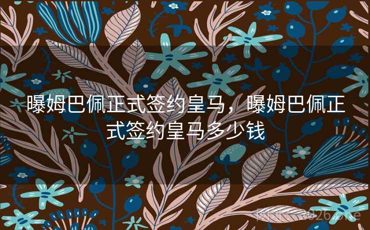 曝姆巴佩正式签约皇马，曝姆巴佩正式签约皇马多少钱