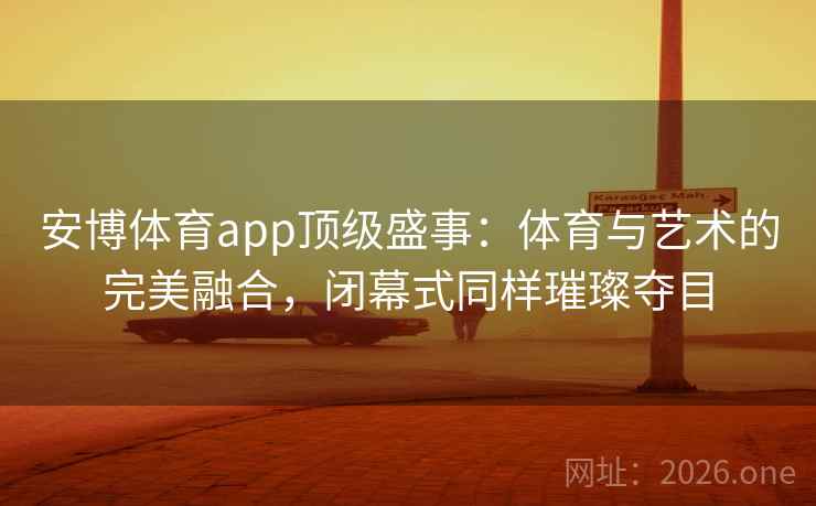 安博体育app顶级盛事：体育与艺术的完美融合，闭幕式同样璀璨夺目