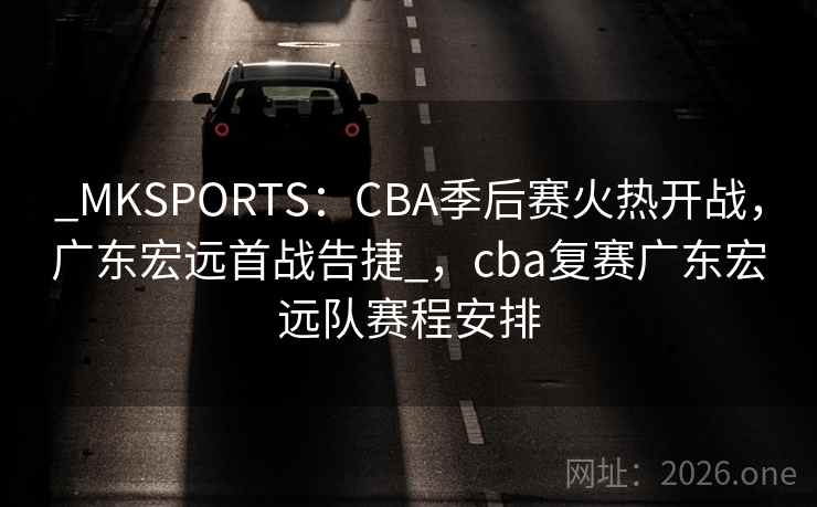 _MKSPORTS：CBA季后赛火热开战，广东宏远首战告捷_，cba复赛广东宏远队赛程安排