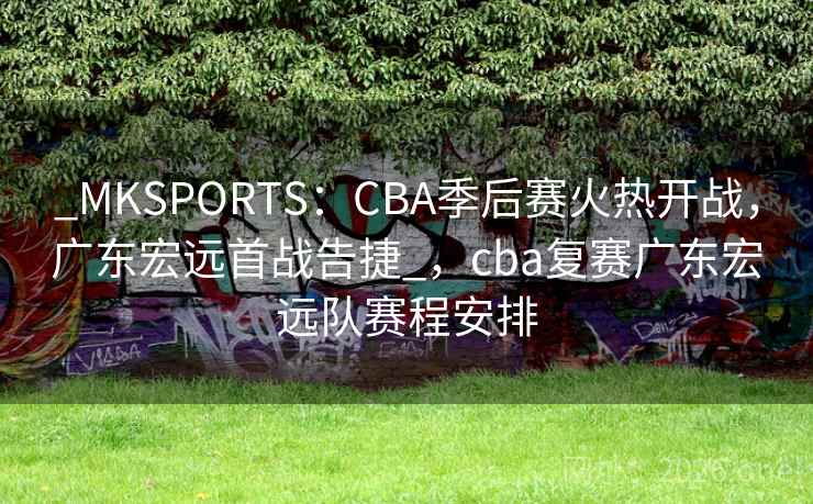 _MKSPORTS：CBA季后赛火热开战，广东宏远首战告捷_，cba复赛广东宏远队赛程安排