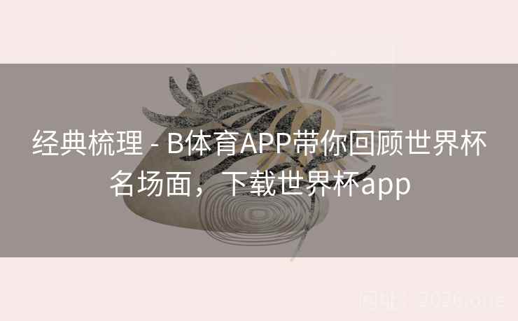 经典梳理 - B体育APP带你回顾世界杯名场面，下载世界杯app