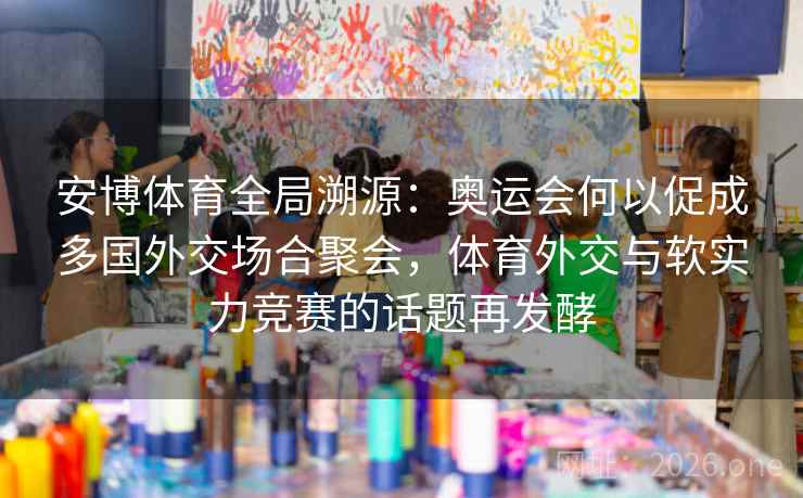 安博体育全局溯源：奥运会何以促成多国外交场合聚会，体育外交与软实力竞赛的话题再发酵
