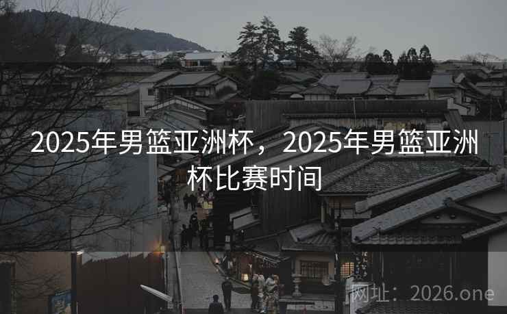 2025年男篮亚洲杯，2025年男篮亚洲杯比赛时间