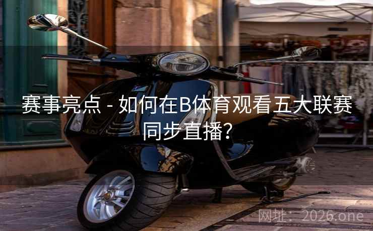赛事亮点 - 如何在B体育观看五大联赛同步直播？