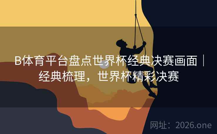 B体育平台盘点世界杯经典决赛画面｜经典梳理，世界杯精彩决赛