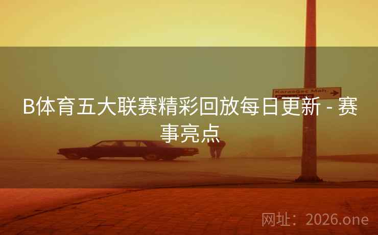 B体育五大联赛精彩回放每日更新 - 赛事亮点