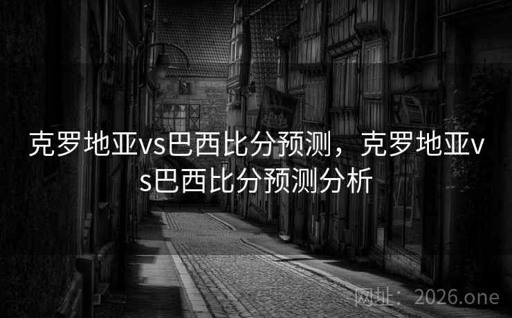 克罗地亚vs巴西比分预测，克罗地亚vs巴西比分预测分析