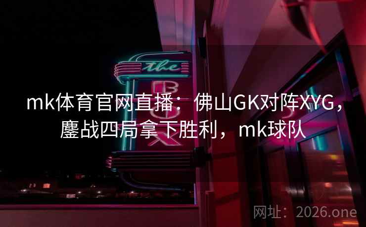 mk体育官网直播：佛山GK对阵XYG，鏖战四局拿下胜利，mk球队