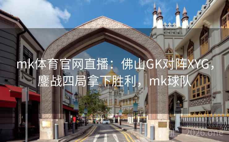 mk体育官网直播：佛山GK对阵XYG，鏖战四局拿下胜利，mk球队