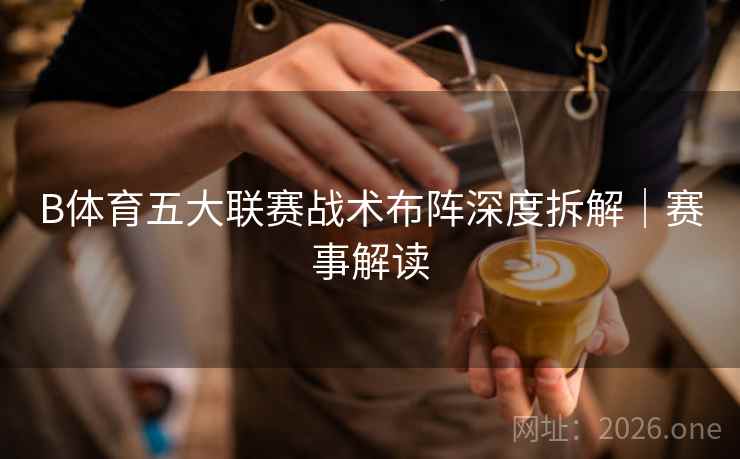 B体育五大联赛战术布阵深度拆解｜赛事解读