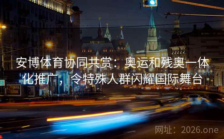 安博体育协同共赏：奥运和残奥一体化推广，令特殊人群闪耀国际舞台