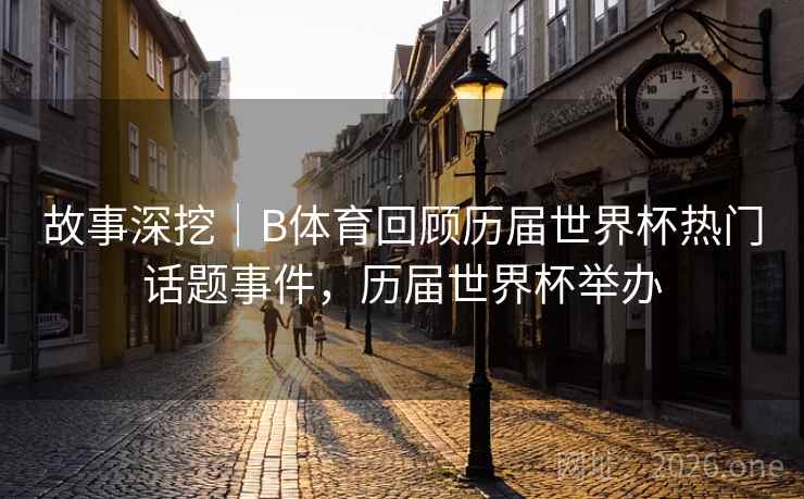 故事深挖｜B体育回顾历届世界杯热门话题事件，历届世界杯举办
