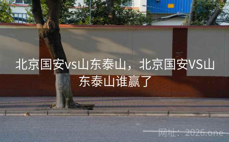 北京国安vs山东泰山,北京国安VS山东泰山谁赢了 北京国安vs山东泰山,北京国安VS山东泰山谁赢了