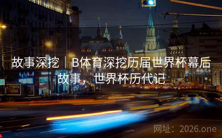 故事深挖｜B体育深挖历届世界杯幕后故事，世界杯历代记