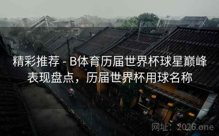 精彩推荐 - B体育历届世界杯球星巅峰表现盘点，历届世界杯用球名称