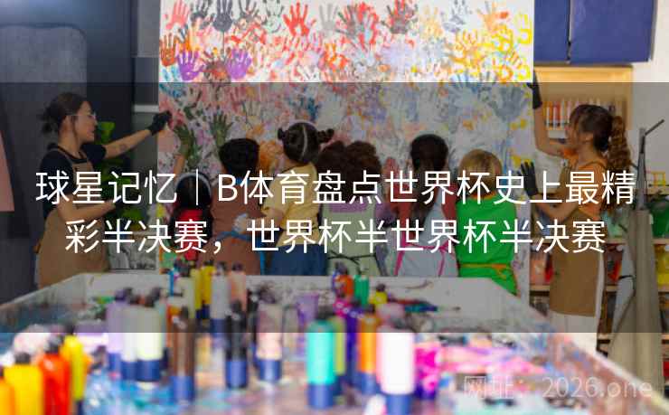 球星记忆｜B体育盘点世界杯史上最精彩半决赛，世界杯半世界杯半决赛
