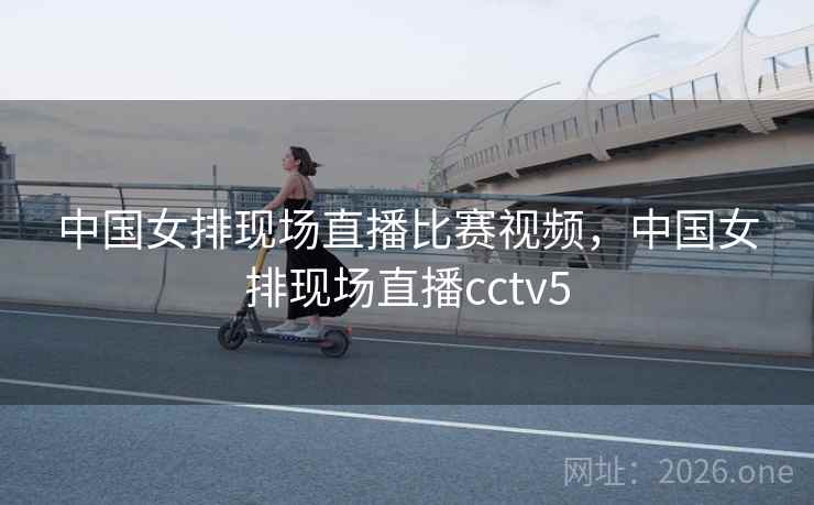 中国女排现场直播比赛视频，中国女排现场直播cctv5